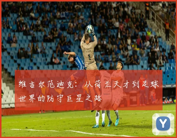 维吉尔范迪克：从荷兰天才到足球世界的防守巨星之路