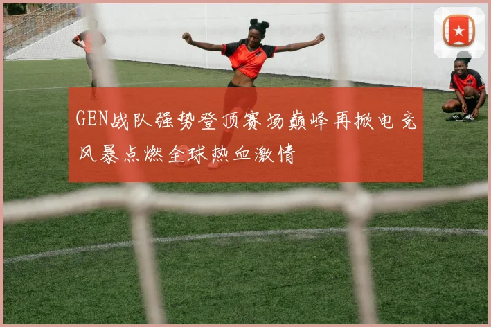 GEN战队强势登顶赛场巅峰再掀电竞风暴点燃全球热血激情