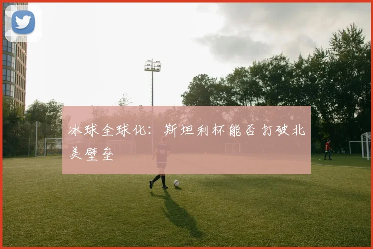 冰球全球化：斯坦利杯能否打破北美壁垒