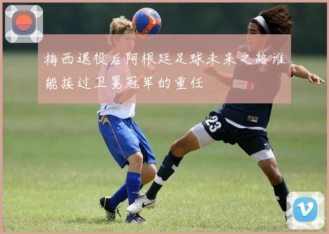 梅西退役后阿根廷足球未来之路谁能接过卫冕冠军的重任