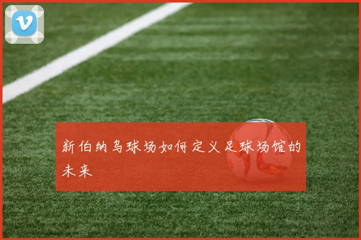 新伯纳乌球场如何定义足球场馆的未来