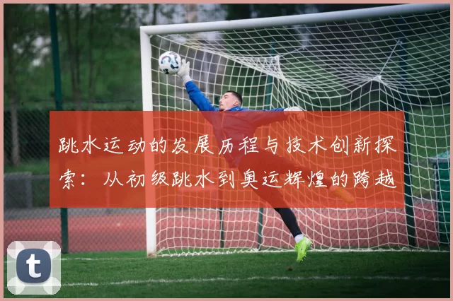 跳水运动的发展历程与技术创新探索：从初级跳水到奥运辉煌的跨越