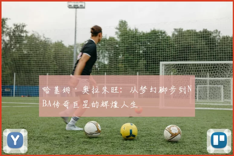 哈基姆·奥拉朱旺：从梦幻脚步到NBA传奇巨星的辉煌人生