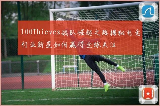 100Thieves战队崛起之路揭秘电竞行业新星如何赢得全球关注