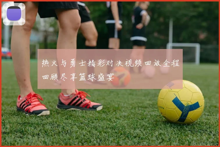 热火与勇士精彩对决视频回放全程回顾尽享篮球盛宴