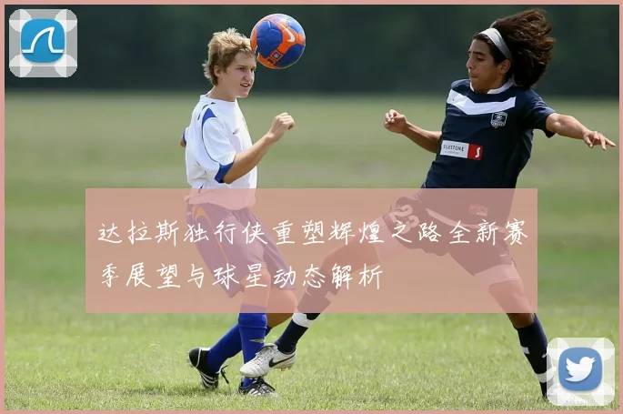 达拉斯独行侠重塑辉煌之路全新赛季展望与球星动态解析