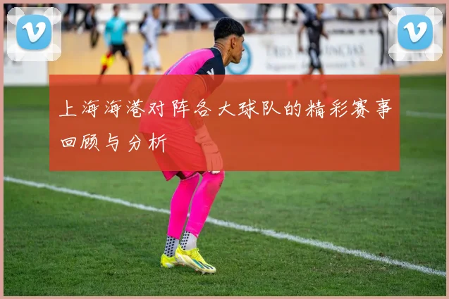 上海海港对阵各大球队的精彩赛事回顾与分析