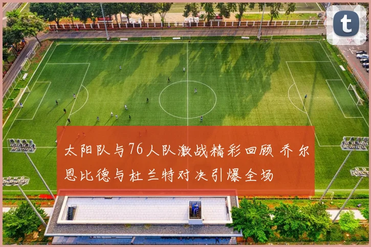 太阳队与76人队激战精彩回顾 乔尔恩比德与杜兰特对决引爆全场