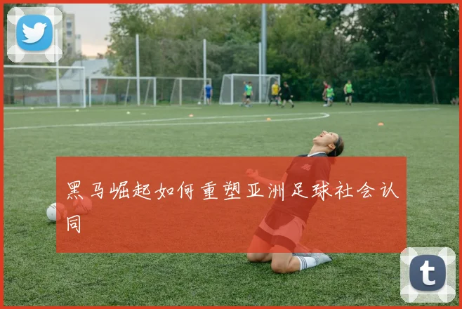 黑马崛起如何重塑亚洲足球社会认同
